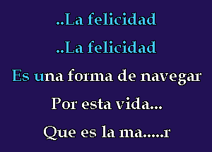 ..La felicidad
..La felicidad
Es una forma de navegar
Por esta Vida...

Que es la 111a.....r