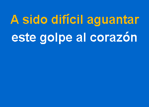 A sido dificil aguantar
este golpe al coraz6n