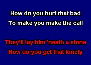 How do you hurt that bad
To make you make the call