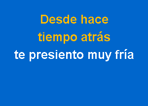 Desde hace
tiempo atrzis

te presiento muy fria