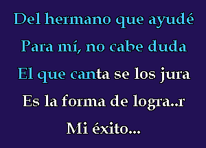 Del hermano que ayuth-
Para 111i, n0 cabe duda
El que canta se los jura
Es la forma de logra..r

Mi adto...