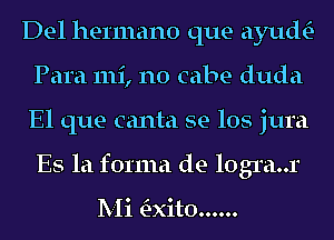 Del hermano que ayuth-
Para 111i, n0 cabe duda
El que canta se los jura
Es la forma de logra..r

Mi 'E-xito......