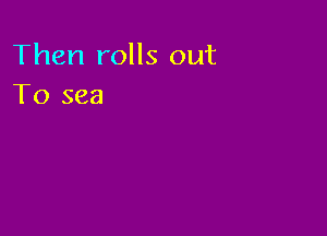 Then rolls out
To sea