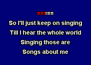 So I'll just keep on singing

Till I hear the whole world
Singing those are
Songs about me