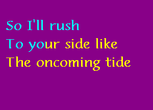 So I'll rush
To your side like

The oncoming tide