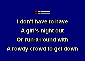 I don't have to have

A girl's night out
Or run-a-round with
A rowdy crowd to get down