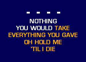 NOTHING
YOU WOULD TAKE
EVERYTHING YOU GAVE
OH HOLD ME
'TILI DIE