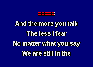 And the more you talk

The less I fear
No matter what you say
We are still in the