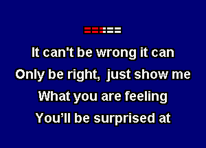 It can't be wrong it can

Only be right, just show me
What you are feeling
Yowll be surprised at