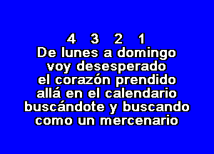 4 3 2 1
De lunes a domingo
voy desesperado
el coraz6n prendido
alla en el calendario
buscandote y buscando
como un mercenario