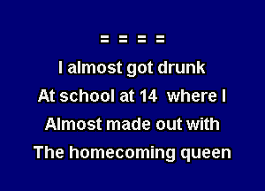 I almost got drunk

At school at 14 where I
Almost made out with

The homecoming queen
