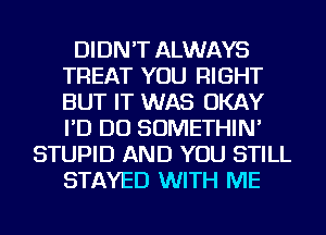 DIDN'T ALWAYS
TREAT YOU RIGHT
BUT IT WAS OKAY
I'D DO SOMETHIN'

STUPID AND YOU STILL
STAYED WITH ME