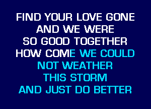 FIND YOUR LOVE BONE
AND WE WERE
SO GOOD TOGETHER
HOW COME WE COULD
NOT WEATHER
THIS STORM
AND JUST DO BETTER