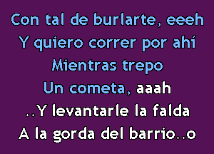 Con tal de burlarte, eeeh
Y quiero correr por ahi
Mientras trepo
Un cometa, aaah
..Y levantarle la falda
A la gorda del barrio..o