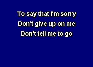 To say that I'm sorry
Don't give up on me

Don't tell me to go