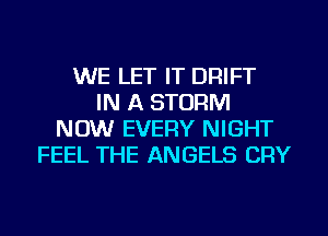 WE LET IT DRIFT
IN A STORM
NOW EVERY NIGHT
FEEL THE ANGELS CRY