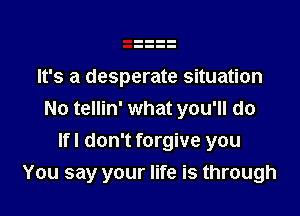 It's a desperate situation

No tellin' what you'll do

lfl don't forgive you
You say your life is through