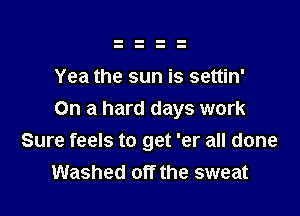 Yea the sun is settin'

On a hard days work
Sure feels to get 'er all done
Washed off the sweat