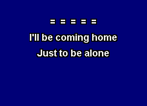 I'll be coming home

Just to be alone