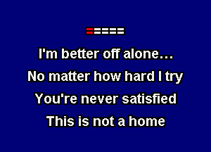 I'm better off alone...

No matter how hard I try
You're never satisfied
This is not a home