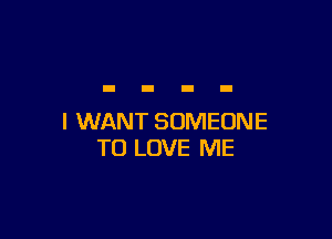 I WANT SOMEONE
TO LOVE ME