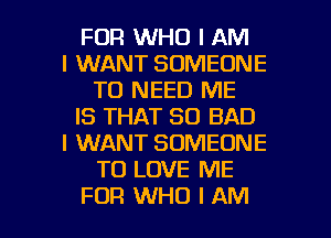 FDR WHO I AM
I WANT SOMEONE
TO NEED ME
IS THAT SO BAD
I WANT SOMEONE
TO LOVE ME

FOR WHO I AM I