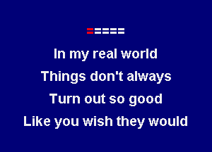 In my real world

Things don't always

Turn out so good
Like you wish they would