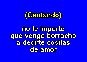 (Cantando)

no te importe
que venga borracho
a decirte cositas
de amor