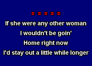 If she were any other woman

I wouldn't be goin'

Home right now
I'd stay out a little while longer