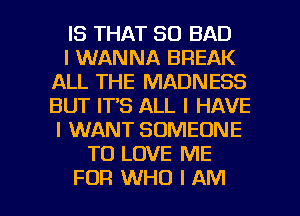 IS THAT SO BAD
I WANNA BREAK
ALL THE MADNESS
BUT IT'S ALL I HAVE
I WANT SOMEONE
TO LOVE ME

FOR WHO I AM I