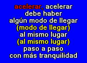 acelerar
debe haber
algL'm modo de llegar
(modo de llegar)
al mismo lugar
(al mismo lugar)
paso a paso
con mas tranquilidad