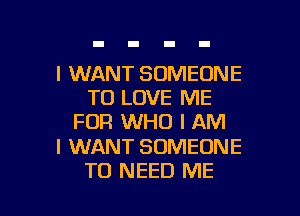 I WANT SOMEONE
TO LOVE ME

FOR WHO I AM

I WANT SOMEONE
TO NEED ME