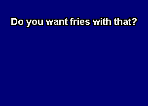 Do you want fries with that?