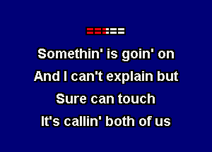 Somethin' is goin' on

And I can't explain but

Sure can touch
It's callin' both of us