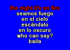 seamos fuego
en el cielo
esca'mdalo

en lo oscuro
who can say?
balla