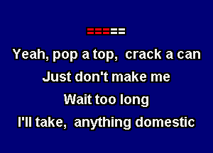 Yeah, pop a top, crack a can

Just don't make me
Wait too long
I'll take, anything domestic
