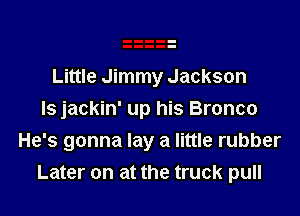 Little Jimmy Jackson

ls jackin' up his Bronco
He's gonna lay a little rubber
Later on at the truck pull
