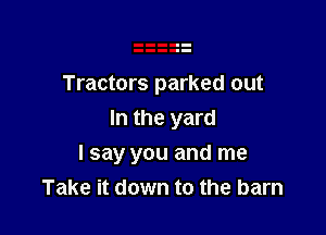 Tractors parked out
In the yard

I say you and me
Take it down to the barn