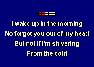 I wake up in the morning

No forgot you out of my head
But not if I'm shivering
From the cold