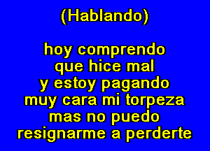 (Hablando)

hoy comprendo
que hice mal
y estoy pagando
muy cara mi torpeza
mas no puedo
resignarme a perderte