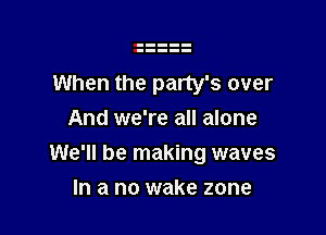 When the party's over
And we're all alone

We'll be making waves

In a no wake zone