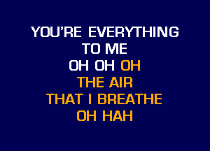 YOURE EVERYTHING
TO ME
OH OH OH

THE AIR
THAT I BREATHE
OH HAH