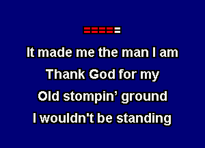 It made me the man I am

Thank God for my
Old stompiw ground
lwouldn't be standing