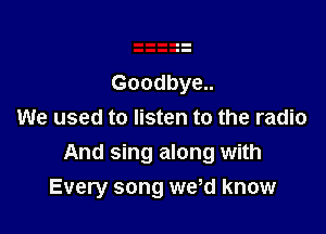 Goodbye..

We used to listen to the radio
And sing along with
Every song we d know