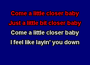 Come a little closer baby

I feel like Iayin' you down