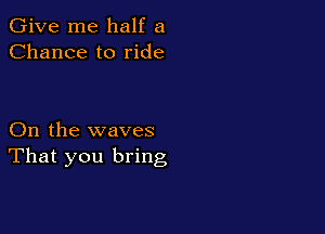 Give me half a
Chance to ride

On the waves
That you bring
