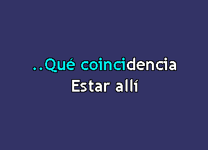 Que? coincidencia

Estar alli