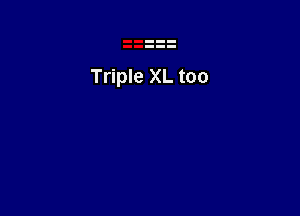 Triple XL too