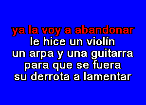 le hice un violin
un arpa y una guitarra
para que se fuera
su derrota a lamentar