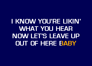 I KNOW YOURE LIKIN'
WHAT YOU HEAR
NOW LET'S LEAVE UP
OUT OF HERE BABY